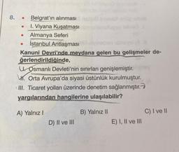 8. . Belgrat'ın alınması
I. Viyana Kuşatması abonal
Almanya Seferi
● İstanbul Antlaşması
●
aib
vinsben elneval oli
Kanuni Devri'nde meydana gelen bu gelişmeler de-
ğerlendirildiğinde,
U. Osmanlı Devleti'nin sınırları genişlemiştir.
. Orta Avrupa'da siyasi üstünlük kurulmuştur.
III. Ticaret yolları üzerinde denetim sağlanmıştır.
yargılarından hangilerine ulaşılabilir?
●
A) Yalnız I
D) II ve III
B) Yalnız II
E) I, II ve III
C) I ve II