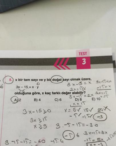 5.) x bir tam sayı ve y bir doğal sayı olmak üzere,
O
x y
TEST
3
3x-1520
3x ≥ 15
X25
3x - 15
2x=√xX
olduğuna göre, x kaç farklı değer alabilir?
A) 2
B) 4
C) 6
3 x-15 = x 3x+J=4x
-15=x
3.75-15-60 45.4
3x-15=2x
D) 8
X=15
3x=15
x=5
E) 10
X = 5✓ 15V 201X
-51-1