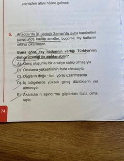 74
peneplen alanı hâline gelmesi
be gan
eben illend
6. Anadolu'da II. Jeolojik Zaman'da levha hareketleri
sonucunda kırılan araziler, bugünkü fay hatlarını
ortaya çıkarmıştır.
sbrie pis
Buna göre, fay hatlarının varlığı Türkiye'nin
hangi özelliği ile açıklanabilir?
A) Genç oluşumlu bir araziye sahip olmasıyla
B) Ortalama yükseltisinin fazla olmasıyla
C) Dağların doğu - batı yönlü uzanmasıyla
D) iç bölgelerde yüksek geniş düzlüklerin yer
almasıyla
E) Akarsuların aşındırma güçlerinin fazla olma-
sıyla