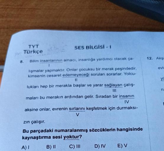 TYT
Türkçe
Bilim insanlarının amacı, insanlığa yardımcı olacak ça-
8.
SES BİLGİSi - 1
lışmalar yapmaktır. Onlar çocuksu bir merak peşindedir,
kimsenin cesaret edemeyeceği soruları sorarlar. Yolcu-
lukları hep bir merakla başlar ve yarar sağlayan çalış-
mal