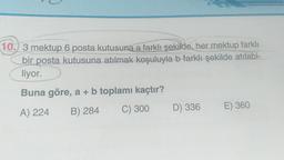 10. 3 mektup 6 posta kutusuna a farklı şekilde, her mektup farklı
bir posta kutusuna atılmak koşuluyla b farklı şekilde atılabi-
liyor.
Buna göre, a + b toplamı kaçtır?
A) 224 B) 284
C) 300 D) 336
E) 360