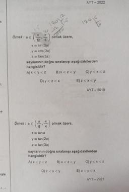 ??
sıyla
Örnek: a €
12
3
Örnek: a €
7T
sin(3a)
y = cos(3a)
z = tan(3a)
180112
77 75
K
60
x = tan a
y = tan(2a)
z = tan(3a)
olmak üzere,
sayılarının doğru sıralanışı aşağıdakilerden
hangisidir?
A) x <y<z
D) y <z<x
B) x <z<y
olmak üzere,
AYT-2022
B) x < z <y
D) z<x<y
18016
13
C)y<x<z
E)z<x<y
sayılarının doğru sıralanışı aşağıdakilerden
hangisidir?
A) x <y<z
AYT - 2019
C)y<x<z
E) z <y <x
AYT-2021