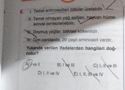 8. 1. Temel aminoasitleri bitkiler üretebilir.
II. Temel olmayan yağ asitleri, hayvan hücre-
lerinde sentezlenebilir.
HDoymuş yağlar, bitkisel kökenlidir.
TV. Tüm canlılarda, 20 çeşit aminoasit vardır.
Yukarıda verilen ifadelerden hangileri doğ-
rudur?
A) ve ll
B) I ve III
D) I, II ve IV
C) I, II ve III
E) I, II, II ve IV