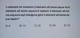 n elemanlı bir kümenin 2 elemanlı alt küme sayısı ile 6
elemanlı alt küme sayısının toplamı 3 elemanlı alt kü-
me sayısına eşit olduğuna göre 4 elemanlı alt küme sa-
yısı kaçtır?
A) 8
B) 15
C) 35
D) 48
E) 70