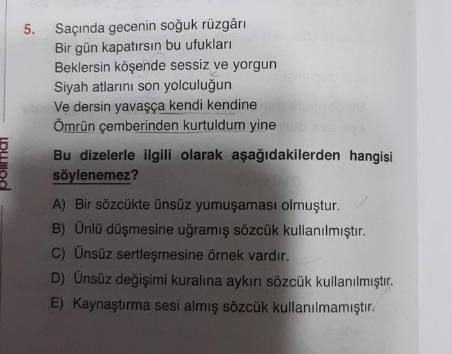 5.
Saçında gecenin soğuk rüzgârı
Bir gün kapatırsın bu ufukları
Beklersin köşende sessiz ve yorgun
Siyah atlarını son yolculuğun
Ve dersin yavaşça kendi kendine
Ömrün çemberinden kurtuldum yine sid
Bu dizelerle ilgili olarak aşağıdakilerden hangisi
söylene