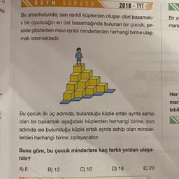 up
ÖSYM
SORUSU
2018-TYTO
Bir anaokulunda; sarı renkli küplerden oluşan dört basamak-
li bir oyuncağın en üst basamağında bulunan bir çocuk, şe-
kilde gösterilen mavi renkli minderlerden herhangi birine ulaş-
mak istemektedir.
Bu çocuk ilk üç adımda, bulunduğu küple ortak ayrıta sahip
olan bir basamak aşağıdaki küplerden herhangi birine, son
adımda ise bulunduğu küple ortak ayrıta sahip olan minder-
lerden herhangi birine zıplayacaktır.
Buna göre, bu çocuk minderlere kaç farklı yoldan ulaşa-
bilir?
A) 8
B) 12
C) 16
D) 18
E) 20
Bir a
mara
GENE
Her
mar
lebil
herec
100