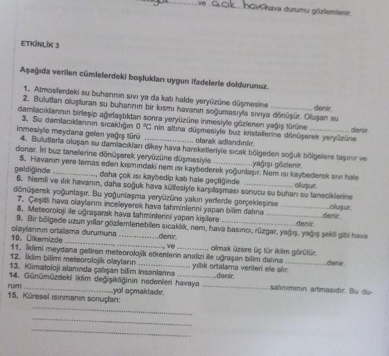 ETKİNLİK 3
CAC
Aşağıda verilen cümlelerdeki boşlukları uygun ifadelerle doldurunuz.
1. Atmosferdeki su buharının sıvı ya da katı halde yeryüzüne düşmesine
denir.
2. Bulutlanı oluşturan su buharının bir kısmı havanın soğumasıyla sıvıya dönüşür. Oluşan su
da