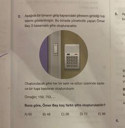 2. Aşağıda bir binanın giriş kapısındaki şifrelerin girildiği tuş
takımı gösterilmiştir. Bu binada yöneticilik yapan Ömer
Bey 3 basamaklı şifre oluşturacaktır.
B) 48
1
PROCT
Oluşturulacak şifre her bir satır ve sütun üzerinde sade-
ce bir tuşa basılarak oluşturuluyor.
Örneğin; 159, 753, ...
Buna göre, Ömer Bey kaç farklı şifre oluşturulabilir?
A) 60
2
3
6
8 9
0#
C) 36
D) 72
E) 96
5.
6.
As
bu
B
ec
ya
B
la
A