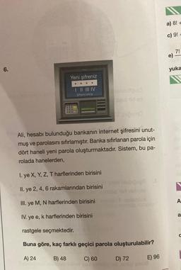 6.
Yeni şifreniz
| || ||| IV
Şifremi sıfırla
456
200
DOO
balinateulo
seut tid so
Ali, hesabı bulunduğu bankanın internet şifresini unut-
muş ve parolasını sıfırlamıştır. Banka sıfırlanan parola için
dört haneli yeni parola oluşturmaktadır. Sistem, bu pa-
rolada hanelerden,
I. ye X, Y, Z, T harflerinden birisini
II. ye 2, 4, 6 rakamlarından birisini
III. ye M, N harflerinden birisini
IV. ye e, k harflerinden birisini
rastgele seçmektedir.
Buna göre, kaç farklı geçici parola oluşturulabilir?
A) 24
B) 48
C) 60
D) 72
E) 96
a) 8! +
c) 9! +
7!
e) -
yuka
A
a