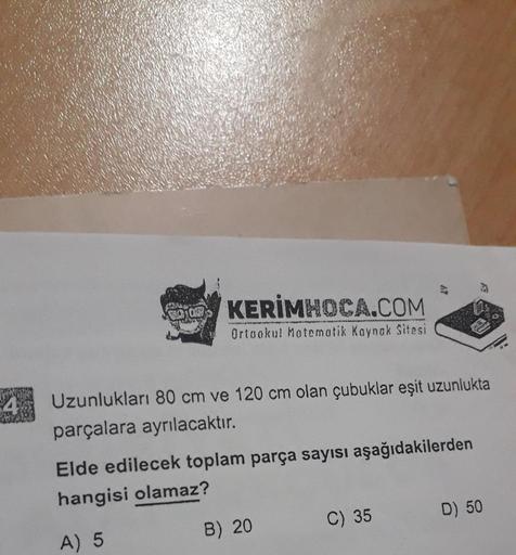 TRA
KERİMHOCA.COM
Ortaokul Matematik Kaynak Sitesi
Uzunlukları 80 cm ve 120 cm olan çubuklar eşit uzunlukta
parçalara ayrılacaktır.
Elde edilecek toplam parça sayısı aşağıdakilerden
hangisi olamaz?
A) 5
B) 20
C) 35
D) 50
