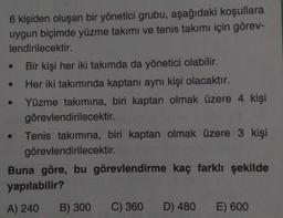 6 kişiden oluşan bir yönetici grubu, aşağıdaki koşullara
uygun biçimde yüzme takımı ve tenis takımı için görev-
lendirilecektir.
Bir kişi her iki takımda da yönetici olabilir.
Her iki takımında kaptanı aynı kişi olacaktır.
• Yüzme takımına, biri kaptan olmak üzere 4 kişi
görevlendirilecektir.
• Tenis takımına, biri kaptan olmak üzere 3 kişi
görevlendirilecektir.
Buna göre, bu görevlendirme kaç farklı şekilde
yapılabilir?
A) 240
●
B) 300
C) 360
D) 480
E) 600