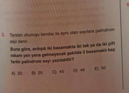 3. Tersten okunuşu kendisi ile aynı olan sayılara palindrom
sayı denir.
Buna göre, ardışık iki basamakta iki tek ya da iki çift
rakam yan yana gelmeyecek şekilde 3 basamaklı kaç
farklı palindrom sayı yazılabilir?
A) 20 B) 25 C) 45
D) 48
E) 50
6