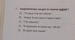 2. Aşağıdakilerden hangisi bir önerme değildir?
A) "74 sayısı 5 ile tam bölünür."
B) "Ardışık iki tam sayının toplamı tektir."
C) "7 bir rakamdır."
D) "İki basamaklı en küçük sayı -99 dur."
E) "En güzel renk mavidir."