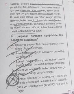 2. Kutadgu Bilig'de devlet teşkilatının özellikleri
şu şekilde dile getirilmiştir. "Memleket tutmak
için çok asker ve ordu lazımdır, askeri besle-
mek için de çok mal ve servete ihtiyaç vardır.
Bu malı elde etmek için halkın zengin olması
gerektir, halkın zengin olması için de doğru ka-
nunlar konulmalıdır. Bunlardan biri ihmal edilir-
se dördü de kalır, dördü birden ihmal edilirse
beylik çözülmeye yüz tutar."
Bu parçadan hareketle aşağıdakilerden
hangisine ulaşılamaz?
A) İslamiyet öncesi Türk devlet teşkilatı hak-
kında bilgiler verilmiştir.
B) Asken teşkilatın güçlü olmasının gerekliliği
vurgulanmıştır.
CSosyal devlet anlayışı ve hukuk devleti
özelliği birliğin temelidir, anlayışı işlemiştir.
D Devlet yöneticilerinin halkın refahı için ça-
hşması gerektiği vurgulanmıştır.
Yönetim işlerinin daha rahat ve düzenli bir
şekilde yürütülebilmesi için kanun üstünlü-
ğüne yer verilmesinin gerekliliği dile getiril-
miştir.
15