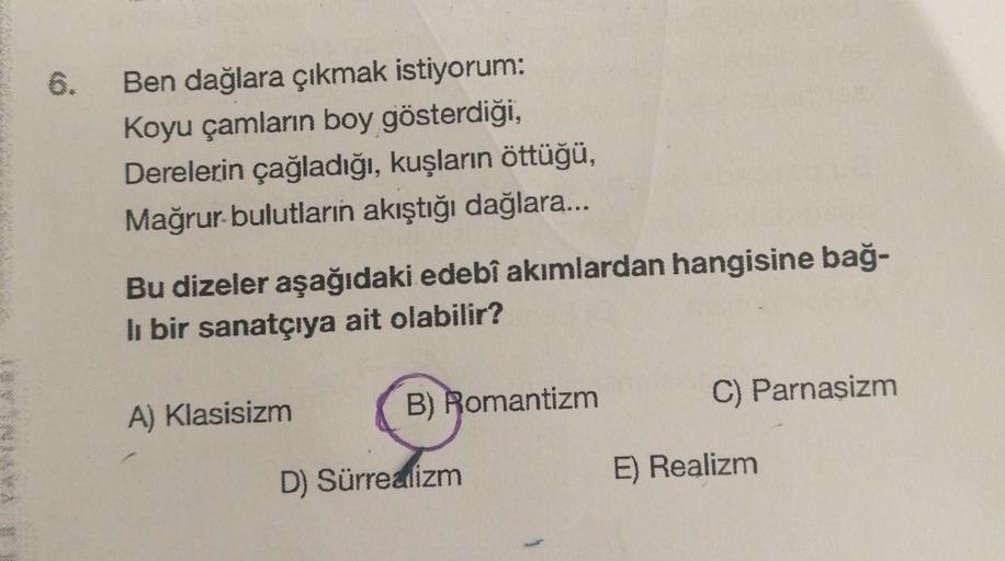 6.
Ben dağlara çıkmak istiyorum:
Koyu çamların boy gösterdiği,
Derelerin çağladığı, kuşların öttüğü,
Mağrur bulutların akıştığı dağlara...
Bu dizeler aşağıdaki edebî akımlardan hangisine bağ-
li bir sanatçıya ait olabilir?
A) Klasisizm
B) Romantizm
D) Sürr