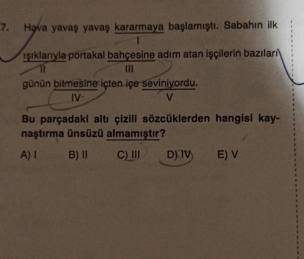 7. Hava yavaş yavaş kararmaya başlamıştı. Sabahın ilk
ışıklarıyla portakal bahçesine adım atan işçilerin bazıları
|||
günün bitmesine içten içe seviniyordu.
IV-
V
Bu parçadaki altı çizili sözcüklerden hangisi kay-
naştırma ünsüzü almamıştır?
A) I
B) II
C)