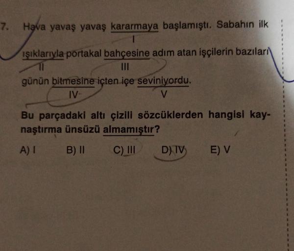 7. Hava yavaş yavaş kararmaya başlamıştı. Sabahın ilk
ışıklarıyla portakal bahçesine adım atan işçilerin bazıları
|||
günün bitmesine içten içe seviniyordu.
IV-
V
Bu parçadaki altı çizili sözcüklerden hangisi kay-
naştırma ünsüzü almamıştır?
A) I
B) II
C) 