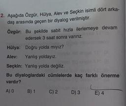 2. Aşağıda Özgür, Hülya, Alev ve Seçkin isimli dört arka-
daş arasında geçen bir diyalog verilmiştir.
Özgür: Bu şekilde sabit hızla ilerlemeye devam
edersek 3 saat sonra varırız.
Hülya: Doğru yolda mıyız?
Alev: Yanlış yoldayız.
Seçkin: Yanlış yolda değiliz.
Bu diyaloglardaki cümlelerde kaç farklı önerme
vardır?
A) O
B) 1
Nejienes
C) 2 D) 3
E) 4
