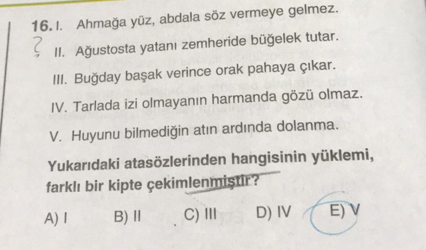 ?
16.1. Ahmağa yüz, abdala söz vermeye gelmez.
II. Ağustosta yatanı zemheride büğelek tutar.
III. Buğday başak verince orak pahaya çıkar.
stor
IV. Tarlada izi olmayanın harmanda gözü olmaz.
V. Huyunu bilmediğin atın ardında dolanma.
Yukarıdaki atasözlerind