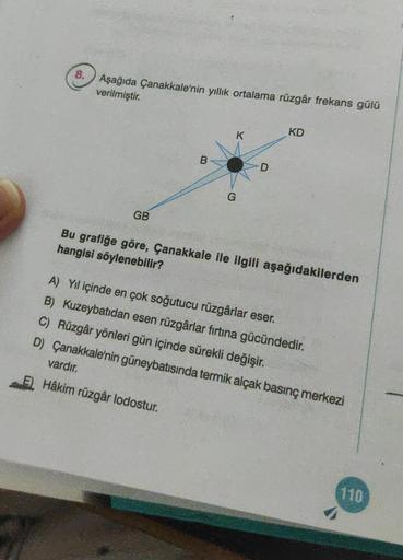 8.
Aşağıda Çanakkale'nin yıllık ortalama rüzgâr frekans gülü
verilmiştir.
GB
B
G
K
D
KD
Bu grafiğe göre, Çanakkale ile ilgili aşağıdakilerden
hangisi söylenebilir?
A) Yıl içinde en çok soğutucu rüzgârlar eser.
B) Kuzeybatıdan esen rüzgârlar fırtına gücünde