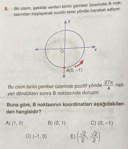 5. Bir cisim, şekilde verilen birim çember üzerinde A nok-
tasından başlayarak saatin tersi yönde hareket ediyor.
A(0, -1)
Bu cisim birim çember üzerinde pozitif yönde
yan döndükten sonra B noktasında duruyor.
D) (-1,0)
B) (0, 1)
Buna göre, B noktasının koordinatları aşağıdakiler-
den hangisidir?
A) (1, 0)
E)
X
√√2
2
"
27π
4
- rad-
C) (0, -1)
er 31) (A
√2
2