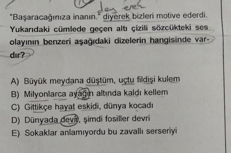 day even
"Başaracağınıza inanın." diyerek bizleri motive ederdi.
Yukarıdaki cümlede geçen altı çizili sözcükteki ses
olayının benzeri aşağıdaki dizelerin hangisinde var-
dır?
A) Büyük meydana düştüm, uçtu fildişi kulem
B) Milyonlarca ayağın altında kaldı k