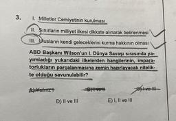 3.
1. Milletler Cemiyetinin kurulması
II. Sınırların milliyet ilkesi dikkate alınarak belirlenmesi
III. Ulusların kendi geleceklerini kurma hakkının olması
ABD Başkanı Wilson'un I. Dünya Savaşı sırasında ya-
yımladığı yukarıdaki ilkelerden hangilerinin, impara-
torlukların parçalanmasına zemin hazırlayacak nitelik-
te olduğu savunulabilir?
A) Yalnız t
D) II ve III
-B)Ivet
E) I, II ve III
Give III