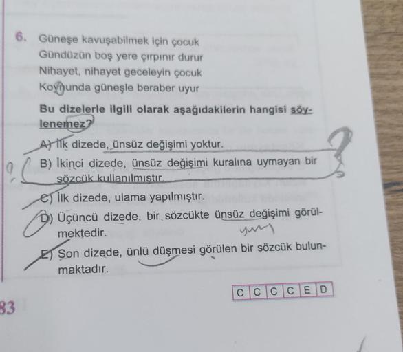 33
6. Güneşe kavuşabilmek için çocuk
Gündüzün boş yere çırpınır durur
Nihayet, nihayet geceleyin çocuk
Koynunda güneşle beraber uyur
Bu dizelerle ilgili olarak aşağıdakilerin hangisi söy-
lenemez?
A) ilk dizede, ünsüz değişimi yoktur.
B) İkinci dizede, üns