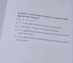 Aşağıdaki önermelerden hangisinin doğruluk değeri
diğerlerinden farklıdır?
A) p: "3-5<5-3"
B) q: "Yunanistan, Türkiye'nin sınır komşusudur."
C) r: "Van Gölü, Türkiye'nin en büyük gölüdür."
D) s: "0, gerçel sayılar kümesinde toplama işlemine göre
yutan elemandır."
E) t: "0'in gerçel sayılar kümesinde çarpma işlemine göre
tersi yoktur."