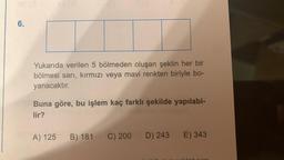 6.
Yukarıda verilen 5 bölmeden oluşan şeklin her bir
bölmesi sarı, kırmızı veya mavi renkten biriyle bo-
yanacaktır.
Buna göre, bu işlem kaç farklı şekilde yapılabi-
lir?
A) 125 B) 181 C) 200 D) 243
E) 343