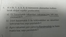 6. A = {0, 1, 2, 3, 4, 5) kümesinin elemanları kullanı-
larak doğal sayılar yazılacaktır.
a) Üç basamaklı rakamları tekrarsız kaç tek sayı
yazılabilir?
b) Dört basamaklı 5 ile bölünebilen ve rakamları
tekrarsız kaç sayı yazılabilir?
c) Aynı rakamın yan yana kullanılmadığı üç basa-
maklı kaç sayı yazılabilir?