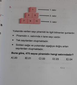 er
B
B
5.
7
1
3 5
9 11
1. satır
2. satır
3. satır
Yukarıda verilen sayı piramidi ile ilgili bilinenler şunlardır.
Piramidin n. satırında n tane sayı vardır.
Tek sayılardan oluşmaktadır.
Soldan sağa ve yukarıdan aşağıya doğru artan
sayılardan oluşmaktadır.
Buna göre, 475 sayısı piramidin hangi satırındadır?
A) 20
B) 21
C) 22
D) 23
E) 24
104