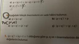 c) p^ (qvr) = (pvq) ^ (pvr) (..)
5) PM) = 1(4)
o
Aşağıdaki bileşik önermelerin en sade hâlini bulunuz.
a) pv (p^q)'
b) (pvq) ^p
PvC P'v97
c) (pvq) ^ (p'^q)
ç) (pvq) v (p' ^q')
5. (pvq')' ^ (q^r) = 1 olduğuna göre p, q ve r önermelerinin do
değerlerini bulunuz.