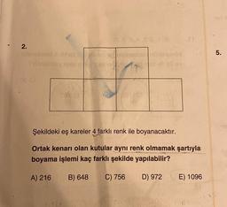 2.
Sillashse
Day
be you
rt
Şekildeki eş kareler 4 farklı renk ile boyanacaktır.
Ortak kenarı olan kutular aynı renk olmamak şartıyla
boyama işlemi kaç farklı şekilde yapılabilir?
A) 216
B) 648 C) 756
D) 972
E) 1096
5.