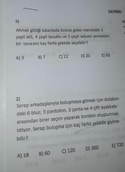 1).
Flise
Ahmet gittiği lokantada önüne gelen menüdeki 3
çeşit etli, 4 çeşit tavuklu ve 5 çeşit sebzeli yemekten
bir tanesini kaç farklı şekilde seçebilir?
2sd S ss ns
CT 13
A) 3
8 19e p
C) 12
B) 7
26 (8
D) 20
SAYMA
A) 18 B) 60 C) 120 D) 360
13
Bar (0
201
ASOMA
E) 60
2)
Serap arkadaşlarıyla buluşmaya gitmek için dolabın-
daki 6 bluz; 5 pantolon, 3 çanta ve 4 çift ayakkabı
arasından birer seçim yaparak kombin oluşturmak
şekilde playak
istiyor. Serap buluşma için kaç farklı şekilde giyine-
bilir?
www.mars
4
H
E) 720