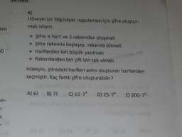 ten
50
in-
I
k
4)
Hüseyin bir bilgisayar uygulaması için şifre oluştur-
mak istiyor.
• Şifre 4 harf ve 2 rakamdan oluşmalı
• Şifre rakamla başlayıp, rakamla bitmeli
• Harflerden biri büyük yazılmalı
• Rakamlardan biri çift biri tek olmalı
natikkolay net
Hüseyin, şifredeki harfleri adını oluşturan harflerden
seçmiştir. Kaç farklı şifre oluşturabilir?
A) 61 B) 7! C) 10-7 D) 25-7^ E) 200-74
03 (0
02 (8
32 (A