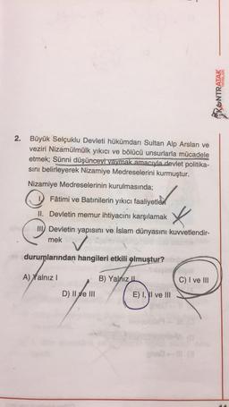 2.
Büyük Selçuklu Devleti hükümdarı Sultan Alp Arslan ve
veziri Nizamülmülk yıkıcı ve bölücü unsurlarla mücadele
etmek; Sünni düşünceyi yaymak amacıyla devlet politika-
sını belirleyerek Nizamiye Medreselerini kurmuştur.
Nizamiye Medreselerinin kurulmasında;
Fâtimi ve Batınilerin yıkıcı faaliyetler
II. Devletin memur ihtiyacını karşılamak
X
din Devletin yapısını ve İslam dünyasını kuvvetlendir-
mek
✓
durumlarından hangileri etkili olmuştur? mb
A) Xalnız I
D) II e III
B) Yalnız IL
E) I, I ve III
C) I ve III
YAYINLARI
KONTRATAK