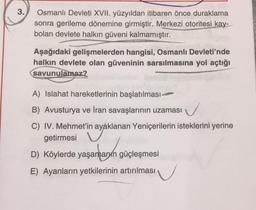 3.
Osmanlı Devleti XVII. yüzyıldan itibaren önce duraklama
sonra gerileme dönemine girmiştir. Merkezi otoritesi kay-
bolan devlete halkın güveni kalmamıştır.
Aşağıdaki gelişmelerden hangisi, Osmanlı Devleti'nde
halkın devlete olan güveninin sarsılmasına yol açtığı
savunulamaz?
A) Islahat hareketlerinin başlatılması-
B) Avusturya ve İran savaşlarının uzaması
✓
C) IV. Mehmet'in ayaklanan Yeniçerilerin isteklerini yerine
getirmesi
D) Köylerde yaşamanın güçleşmesi
E) Ayanların yetkilerinin artırılması