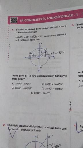 BAKED
1.
TRIGONOMETRİK FONKSİYONLAR - 1
Şekildeki O merkezli birim çember üzerinde A ve B
noktaları işaretlenmiştir.
Şekilc
ber ile
m(AOD) = 50°, m(BOE) = 25°, A noktasının ordinatı k
ve B noktasının apsisi n'dir.
B
E 25°
-1
O
A) cos50°+ sin25°
C) sin50°-c