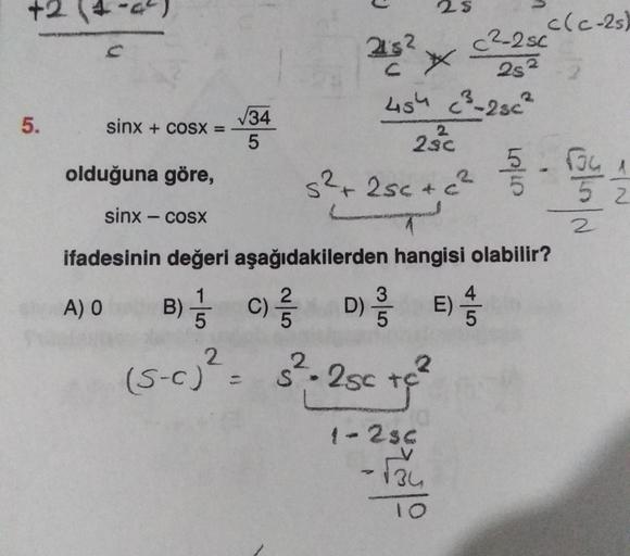 5.
sinx + cosx =
√34
5
25
25² *
454 (²³-2sc²
2
2sc
s²+25c+c²
2
3
B) C) D) E)
5
2
2
(5-c)² = s² - 2sc +c²
c²-2 sc
28²
1-2sc
-√34
10
olduğuna göre,
sinx − cosx
ifadesinin değeri aşağıdakilerden hangisi olabilir?
A) O
10/10
c(c-2s)
5
CON
634 1