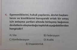 ebrilsding
6. Egemenliklerini, hukuk yapılarını, devlet başkan-
larını ve kimliklerini koruyarak ortak bir amaç
için anlaşma şartları altında birleşmiş bağımsız
devletlerin oluşturduğu topluluk aşağıdakilerden
hangisidir?
A) Site
C) Konfederasyon
E) İmparatorluk
B) Federasyon
D) Krallık