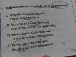 3. Aşağıdaki dizelerin hangisinde isim-fiil kullanılmamıştır?
A) Kötülüklerimi-yüzüme vur artık,
Utandır beni yaşadığıma.
B) Ne zaman şiir yazmak istediysem
Seni yazdım, senden öteye gidemedim.
C) Kokunu getiren rüzgâr da olmasa
Bir manası kalmayacaktı yaşamanın.
D) Derdim şimdi başımdan aşkın,
Son gidişine hiç mi hiç alışamadım.
Oks