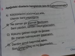 3. Aşağıdaki dizelerin hangisinde isim-fiil kullanılmamıştır?
A) Kötülüklerimi-yüzüme vur artık,
Utandır beni yaşadığıma.
B) Ne zaman şiir yazmak istediysem
Seni yazdım, senden öteye gidemedim.
C) Kokunu getiren rüzgâr da olmasa
Bir manası kalmayacaktı yaşamanın.
D) Derdim şimdi başımdan aşkın,
Son gidişine hiç mi hiç alışamadım.
Oks