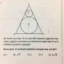 7.
D
B
W.
Ę
9:
Bir kenar uzunluğu 18 cm olan ABC eşkenar üçgeninin içe-
risine, üçgenin kenarlarına ve birbirlerine teğet olan D ve E
merkezli çemberler çizilmiştir.
Buna göre, D merkezli çemberin yarıçapı kaç cm'dir?
A) 1
B)√3
C) 2
D) 3
E) 2√3
C