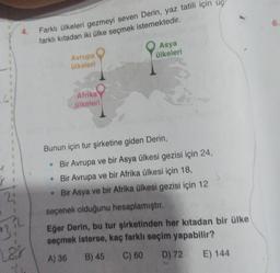 1
1
21
13,2
4.
Las
Farklı ülkeleri gezmeyi seven Derin, yaz tatili için üç
farklı kıtadan iki ülke seçmek istemektedir.
Avrupa
ülkeleri
Afrika
ülkeleri
Asya
ülkeleri
Bunun için tur şirketine giden Derin,
Bir Avrupa ve bir Asya ülkesi gezisi için 24,
• Bir Avrupa ve bir Afrika ülkesi için 18,
Bir Asya ve bir Afrika ülkesi gezisi için 12
seçenek olduğunu hesaplamıştır.
Eğer Derin, bu tur şirketinden her kıtadan bir ülke
seçmek isterse, kaç farklı seçim yapabilir?
A) 36 B) 45 C) 60 D) 72
E) 144
6.