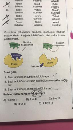 O
Substrat
Yeterli
Substrat
Sabit
Substrat
Sabit
Substrat
Sınırlı
Substrat
Substrat
inhibitör
Enzim
Substrat
Sınırlı
Substrat
A) Yalnız I
Yeterli
Substrat
Sınırlı
Substrat
Sabit
Substrat
Enzimlerin çalışmasını durduran maddelere inhibitör
madde denir. Aşağıda inhibitörlerin etki mekanizması
gösterilmiştir.
D) II ve III
Substrat
bağlanamaz.
İnhibitör
Substrat
Sabit
Substrat
B) I ve ll
Sınırlı
Substrat
Yeterli
Substrat
Yeterli
Substrat
Buna göre,
✓
I. Bazı inhibitörler substrat taklidi yapar.
II. Bazı inhibitörler enzimin aktif bölgesinin şeklini değiş-
tirir.
III. Bazı inhibitörler enzim etkinliğini artırır.
ifadelerinden hangileri doğrudur?
Substrat
Substrat bağlanamaz.
Enzim
C) I ve III
E) I, II ve III
4.
4