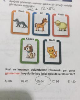 Aşağıda gösterilen resimler şekilde bir örneği verildiği
gibi duvara asılacaktır.
Kurt
A) 36
72+12+84.
At
Köpek
31
Kedi
Kuzu
Kurt ve kuzunun bulundukları resimlerin yan yana
gelmemesi koşulu ile kaç farklı şekilde sıralanabilir?
B) 72
C) 84
D) 96 E) 120