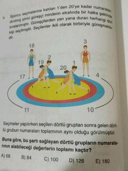 4.
şeklinde
Sporcu seçmelerine katılan 1'den 20'ye kadar numaralan.
dırılmış yirmi güreşçi minderin etrafında bir halka
sıralanmıştır. Güreşçilerden yan yana duran herhangi dön
kişi seçilmiştir. Seçilenler ikili olarak birbiriyle güreşmekte-
dir.
17
18
11
19
2
20
10
Seçmeler yapılırken seçilen dörtlü gruptan sonra gelen dört-
lü grubun numaraları toplamının aynı olduğu görülmüştür.
Buna göre, bu şartı sağlayan dörtlü grupların numarala-
rının alabileceği değerlerin toplamı kaçtır?
A) 68
B) 84
C) 100 D) 126
Vintgar
E) 180