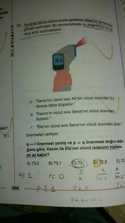 fir
tatile
er-
idir?
ACIL MATEMATIK
E) r
10. Aşağıda Ali'nin vücut ısısını gösteren dijital bir termometre
görseli verilmiştir. Bu termometrede isi değerleri 0,1'er de-
rece artıp azalmaktadır.
326
°C
36.6
p: "Sena'nın vücut ISISI Ali'nin vücut ısısından 0,2
derece daha düşüktür."
q: "Kazım'ın vücut ISISI Sena'nın vücut ısısından
fazladır."
r: "Ela'nın vücut ISISI Sena'nın vücut ısısından azdır."
önermeleri veriliyor.
42 1
q⇒ r önermesi yanlış ve p q önermesi doğru oldu-
ğuna göre, Kazım ile Ela'nın vücut ısılarının toplamı
en az kaçtır?
A) 73,2
B) 73,1
60
P1
C) 73
D) 72,9
k
36,6
C
X
36,5
36, 4+ 16,6
E) 72,
A
X49
36₁"