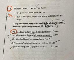 4.
14.15
Osmanlı Devleti, 15 ve 16. Yüzyıllarda;
●
Doğuda Türk-İslam birliğini kurma,
Batida Hristiyan birliğini parçalama politikalarını izle-
miştir.
Aşağıdakilerden hangisi bu politikalar doğrultusunda
meydana gelen gelişmelerden biri değildir?
A) Kapitülasyonların sürekli hale getirilmesi
B) Protestanlık mezhebinin desteklenmesi
C) Memluk Devleti'ne son verilmesi
DY Almanya'ya karşı Fransa'ya yardım edilmesi
E) Dulkadiroğulları Beyliği'nin alınması
